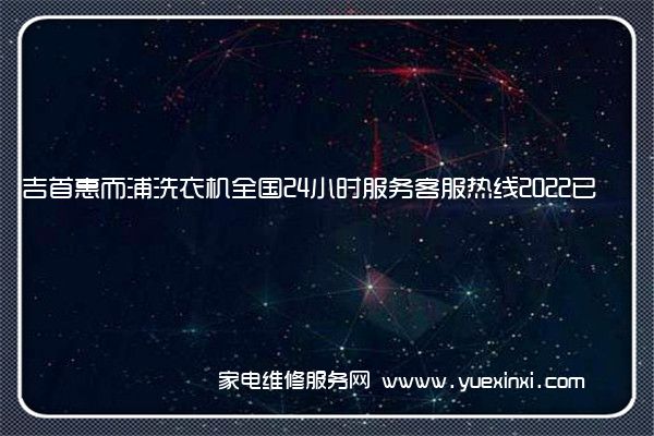 吉首惠而浦洗衣机全国24小时服务客服热线2022已更新(今日