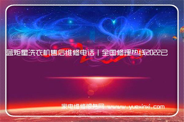 蓝炬星洗衣机售后维修电话丨全国修理热线2022已更新(今日