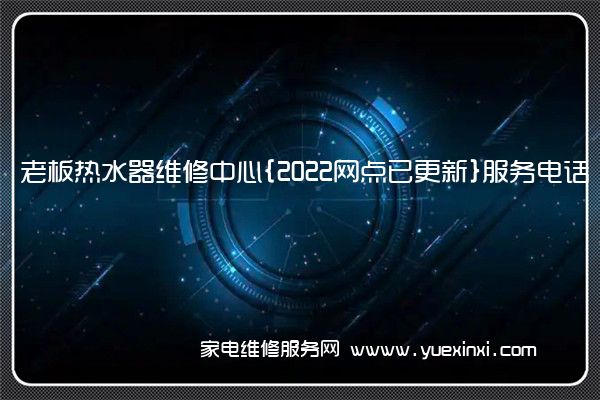 老板热水器全国服务热线号码2022已更新(2022/更新)