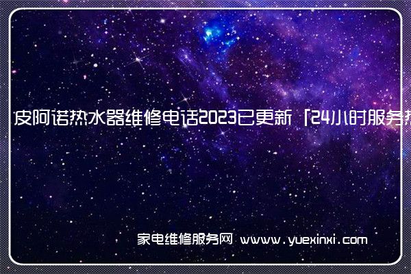 皮阿诺热水器维修电话2023已更新「24小时服务热线」