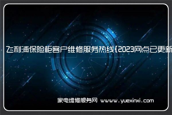 飞利浦保险柜客户维修服务热线{2023网点已更新}电话