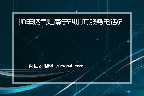 帅丰燃气灶 南宁24小时服务电话(2022网点已更新)维修中心