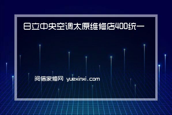 日立中央空调太原维修店400统一热线已更新{2022指定网点}