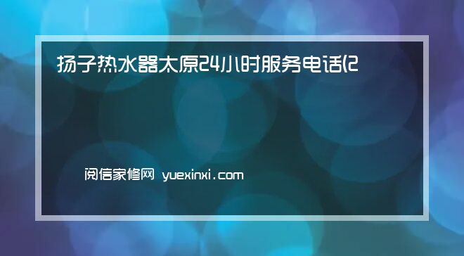 扬子热水器 太原24小时服务电话(2022网点已更新)维修中心