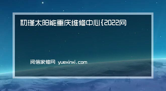 初瑾太阳能 重庆维修中心{2022网点已更新}统一电话